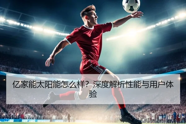 亿家能太阳能怎么样？深度解析性能与用户体验