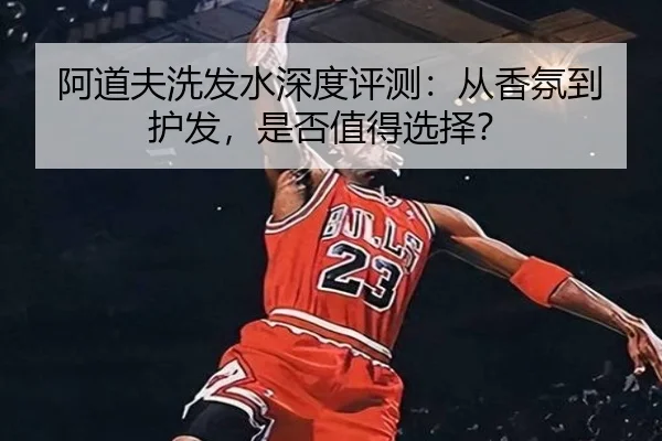 阿道夫洗发水深度评测：从香氛到护发，是否值得选择？