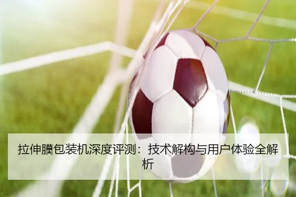 拉伸膜包装机深度评测：技术解构与用户体验全解析