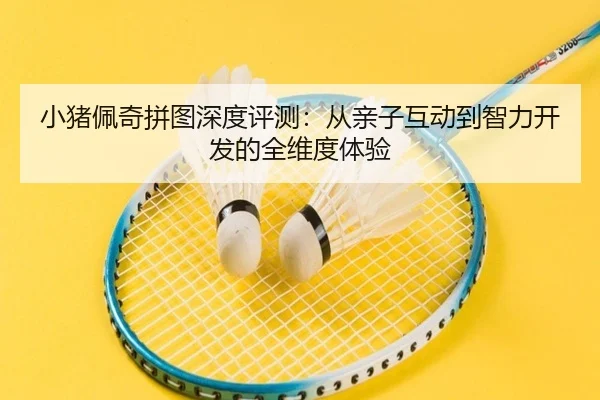 小猪佩奇拼图深度评测：从亲子互动到智力开发的全维度体验